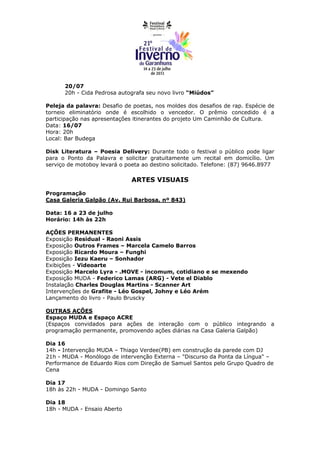20/07
      20h - Cida Pedrosa autografa seu novo livro “Miúdos”

Peleja da palavra: Desafio de poetas, nos moldes dos desafios de rap. Espécie de
torneio eliminatório onde é escolhido o vencedor. O prêmio concedido é a
participação nas apresentações itinerantes do projeto Um Caminhão de Cultura.
Data: 16/07
Hora: 20h
Local: Bar Budega

Disk Literatura – Poesia Delivery: Durante todo o festival o público pode ligar
para o Ponto da Palavra e solicitar gratuitamente um recital em domicílio. Um
serviço de motoboy levará o poeta ao destino solicitado. Telefone: (87) 9646.8977

                              ARTES VISUAIS

Programação
Casa Galeria Galpão (Av. Rui Barbosa, nº 843)

Data: 16 a 23 de julho
Horário: 14h às 22h

AÇÕES PERMANENTES
Exposição Residual - Raoni Assis
Exposição Outros Frames – Marcela Camelo Barros
Exposição Ricardo Moura – Funghi
Exposição Iezu Kaeru – Sonhador
Exibições - Videoarte
Exposição Marcelo Lyra - .MOVE - incomum, cotidiano e se mexendo
Exposição MUDA - Federico Lamas (ARG) - Vete el Diablo
Instalação Charles Douglas Martins - Scanner Art
Intervenções de Grafite - Léo Gospel, Johny e Léo Arém
Lançamento do livro - Paulo Bruscky

OUTRAS AÇÕES
Espaço MUDA e Espaço ACRE
(Espaços convidados para ações de interação com o público integrando a
programação permanente, promovendo ações diárias na Casa Galeria Galpão)

Dia 16
14h - Intervenção MUDA – Thiago Verdee(PB) em construção da parede com DJ
21h - MUDA - Monólogo de intervenção Externa – "Discurso da Ponta da Língua" –
Performance de Eduardo Rios com Direção de Samuel Santos pelo Grupo Quadro de
Cena

Dia 17
18h às 22h - MUDA - Domingo Santo

Dia 18
18h - MUDA - Ensaio Aberto
 