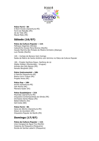 Palco Forró - 0h
O Bom Kixote (Garanhuns-PE)
Forró do Matulão (PE)
Zé de Teté (PE)
Maciel Melo (PE)

Sábado (16/07)
Palco da Cultura Popular – 11h
Palhaços Gigantes (Olinda)
Caboclinho Oxossi Pena Branca (Recife)
Cavalo Marinho Boi Pintado do Mestre Grimário (Aliança)
Luiz Paixão (Recife)

14h – Cortejo do Boneco Vem Comigo
Saída da Matriz de Santo Antônio com término no Palco da Cultura Popular

18h - Projeto Sanfona Daqui, Sanfona de Lá
Walter Roldan (Montevidéu - Uruguai)
Arlindo dos Oito Baixos (PE)
Renato Borghetti (RS)

Palco Instrumental – 18h
O Sam3a (Garanhuns-PE)
Breno Lira e Tríduo (PE)
Projeto Areia (PE)

Palco Pop – 18h
Archë (Garanhuns-PE)
Zeh Rocha (PE)
Mariana Aydar (RJ)

Palco Guadalajara – 21h
Muendas (Garanhuns-PE)
Orquestra Contemporânea de Olinda (PE)
Orchestra Santa Massa (PE)
Bebel Gilberto (RJ)
Gal Costa (BA)

Palco Forró - 0h
Gena de Altinho (Garanhuns-PE)
Edson do Acordeon (PE)
Orquestra Popular do Recife (PE)

Domingo (17/07)
Palco da Cultura Popular – 11h
Urso Cangaçá de Água Fria (Recife)
Caiporas de Pesqueira (Pesqueira)
Escola de Samba Labariri (Pesqueira)
 