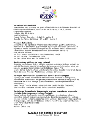 Pernambuco na memória
Duas cabines para gravação em vídeo de depoimentos que envolvam a história de
cidades pernambucanas na memória dos participantes, a partir de suas
experiências pessoais.
Período: 14 a 23 de julho
Locais e horários:
Parque Euclides Dourado - 14h às 21h - cabine 1
Casarão dos Pontos de Cultura - 9h às 16h - cabine 2

Trupe do Patrimônio
Apresentação do espetáculo "O canto das sete colinas", que traz as histórias,
memórias e os patrimônios que compõem a paisagem cultural de Garanhuns. O
espetáculo inédito foi desenvolvido pelo Grupo de Teatro da Rua dos Loucos e
Oprimidos da Maciel e artistas convidados especialmente para o FIG.
Dias, locais e horários:
Dia 21 - Centro Cultural Alfredo Leite Cavalcante - 18h20
Dia 22 - Palco de Cultura Popular - 17h
Dia 23 - Parque Ruber Van Der Linden - 11h

Sinalização de edifícios de valor cultural
Destaque nas fachadas de três edifícios inseridos na programação do festival, por
meio de Iluminação especial e instalação de banners com informações sobre sua
história, que poderão ser vistos durante todos os dias do FIG.
Locais: Centro Cultural Alfredo Leite Cavalcante (antiga Estação Ferroviária), Igreja
Matriz de Santo Antônio e Academia de Letras de Garanhuns

A Estação Ferroviária de Garanhuns e as suas transformações
Exposição de painéis ilustrando as transformações ocorridas na configuração
arquitetônica do edifício da antiga Estação Ferroviária, desde sua inauguração no
século XIX até os dias de hoje, quando está sendo tombado pelo Estado de
Pernambuco.
Local: Centro Cultural Alfredo Leite Cavalcante (antiga Estação Ferroviária)
Dias e horário: nos dias e horários de funcionamento ao público

Cantinho da Arqueologia: despertando sentidos e revelando o passado
(projeto de terceiros, aprovado no festival)
Espaço onde serão oferecidas experiências lúdicas e investigativas sobre o
patrimônio cultural, tais como uma simulação de canteiro arqueológico, onde as
crianças poderão realizar descobertas com a utilização dos instrumentos específicos
de arqueologia, além de atividades de pinturas rupestres ou corporais indígenas.
Local: Parque Euclides Dourado
Dias: 16 e 17
Horário: 14h às 17h



                 CASARÃO DOS PONTOS DE CULTURA
                           Rua José Mariano, 406 – Centro.
 