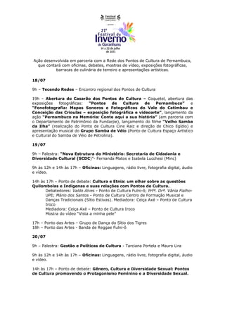 Ação desenvolvida em parceria com a Rede dos Pontos de Cultura de Pernambuco,
  que contará com oficinas, debates, mostras de vídeo, exposições fotográficas,
           barracas de culinária de terreiro e apresentações artísticas.

18/07

9h – Tecendo Redes – Encontro regional dos Pontos de Cultura

19h – Abertura do Casarão dos Pontos de Cultura – Coquetel, abertura das
exposições    fotográficas: “Pontos      de Cultura    de    Pernambuco”      e
“Fonofotografia: Mapas Sonoros e Fotográficos do Vale do Catimbau e
Conceição das Crioulas – exposição fotográfica e videoarte”, lançamento da
ação “Pernambuco na Memória: Conte aqui a sua história” (em parceria com
o Departamento de Patrimônio da Fundarpe), lançamento do filme “Velho Samba
da Ilha” (realização do Ponto de Cultura Cine Raiz e direção de Chico Egídio) e
apresentação musical do Grupo Samba de Véio (Ponto de Cultura Espaço Artístico
e Cultural do Samba de Véio de Petrolina).

19/07

9h – Palestra: “Nova Estrutura do Ministério: Secretaria de Cidadania e
Diversidade Cultural (SCDC)”- Fernanda Matos e Isabela Lucchesi (Minc)

9h às 12h e 14h às 17h – Oficinas: Linguagens, rádio livre, fotografia digital, áudio
e vídeo.

14h às 17h – Ponto de debate: Cultura e Etnia: um olhar sobre as questões
Quilombolas e Indígenas e suas relações com Pontos de Cultura.
      Debatedores: Valdo Alves - Ponto de Cultura Fulni-ô; Prfª. Drª. Vânia Fialho-
      UPE; Mário dos Santos - Ponto de Cultura Centro de Formação Musical e
      Danças Tradicionais (Sítio Estivas). Mediadora: Ceiça Axé – Ponto de Cultura
      Iroco
      Mediadora: Ceiça Axé – Ponto de Cultura Iroco
      Mostra do vídeo “Vista a minha pele”

17h – Ponto das Artes – Grupo de Dança do Sítio dos Tigres
18h – Ponto das Artes - Banda de Reggae Fulni-ô

20/07

9h – Palestra: Gestão e Políticas de Cultura - Tarciana Portela e Mauro Lira

9h às 12h e 14h às 17h – Oficinas: Linguagens, rádio livre, fotografia digital, áudio
e vídeo.

14h às 17h – Ponto de debate: Gênero, Cultura e Diversidade Sexual: Pontos
de Cultura promovendo o Protagonismo Feminino e a Diversidade Sexual.
 