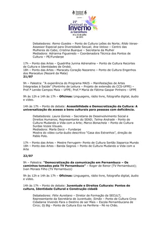 Debatedores: Remo Guedes – Ponto de Cultura Leões do Norte; Rildo Veras-
       Assessor Especial para Diversidade Sexual; Ana Veloso – Centro das
       Mulheres do Cabo; Cristina Buarque – Secretaria da Mulher
       Mediadora: Adrianna Figueiredo – Coordenadora Técnica dos Pontos de
       Cultura – PE/Fundarpe

17h – Ponto das Artes – Quadrilha Junina Adrenalina – Ponto de Cultura Recortes
de Cultura e Identidades de Orobó.
18h – Ponto das Artes - Maracatu Coração Nazareno – Ponto de Cultura Engenhos
dos Maracatus (Nazaré da Mata)
21/07

9h – Palestra: “A experiência do Programa MAIS – Manifestações de Artes
Integradas à Saúde” (Pontinho de Leitura – Projeto de extensão do CCS-UFPE) –
Prof.ª Leniée Campos Maia – UFPE; Prof.ª Maria de Fátima Gaspar Pinheiro - UFPE

9h às 12h e 14h às 17h – Oficinas: Linguagens, rádio livre, fotografia digital, áudio
e vídeo.

14h às 17h – Ponto de debate: Acessibilidade e Democratização da Cultura: A
universalização do acesso a bens culturais para pessoas com deficiência.

       Debatedores: Laura Gomes – Secretaria de Desenvolvimento Social e
       Direitos Humanos; Representante do SEAD; Telma Andrade - Ponto de
       Cultura Mudando a Vida com a Arte; Marco Bonachela – Ponto de Cultura
       Surdas Vozes Visuais.
       Mediadora: Marla Derzi – Fundarpe
       Mostra do vídeo curta-áudio descritivo “Casa dos Estranhos”, direção de
       Pablo Polo.

17h – Ponto das Artes – Mestre Ferrugem- Ponto de Cultura Sertão Itaparica Mundo
18h – Ponto das Artes - Banda Segnos – Ponto de Cultura Mudando a Vida com a
Arte

22/07

9h – Palestra: “Democratização da comunicação em Pernambuco – Os
caminhos tomados pela TV Pernambuco” – Roger de Renor (TV Pernambuco);
Ivan Moraes Filho (TV Pernambuco)

9h às 12h e 14h às 17h – Oficinas: Linguagens, rádio livre, fotografia digital, áudio
e vídeo.

14h às 17h – Ponto de debate: Juventude e Direitos Culturais: Pontos de
cultura, Identidade Cultural e Construção cidadã

       Debatedores: Félix Aureliano – Diretor de Formação da SECULT;
       Representante da Secretária de Juventude; Simão – Ponto de Cultura Circo
       Cidadania Vivendo Para o Destino de ser Mais – Escola Pernambucana de
       Circo; Dj Big - Ponto de Cultura Eco na Periferia - Pé no Chão.
 