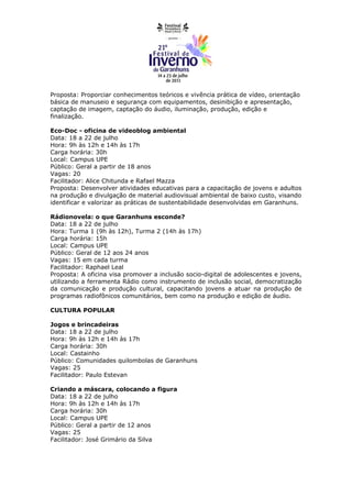 Proposta: Proporciar conhecimentos teóricos e vivência prática de vídeo, orientação
básica de manuseio e segurança com equipamentos, desinibição e apresentação,
captação de imagem, captação do áudio, iluminação, produção, edição e
finalização.

Eco-Doc - oficina de videoblog ambiental
Data: 18 a 22 de julho
Hora: 9h às 12h e 14h às 17h
Carga horária: 30h
Local: Campus UPE
Público: Geral a partir de 18 anos
Vagas: 20
Facilitador: Alice Chitunda e Rafael Mazza
Proposta: Desenvolver atividades educativas para a capacitação de jovens e adultos
na produção e divulgação de material audiovisual ambiental de baixo custo, visando
identificar e valorizar as práticas de sustentabilidade desenvolvidas em Garanhuns.

Rádionovela: o que Garanhuns esconde?
Data: 18 a 22 de julho
Hora: Turma 1 (9h às 12h), Turma 2 (14h às 17h)
Carga horária: 15h
Local: Campus UPE
Público: Geral de 12 aos 24 anos
Vagas: 15 em cada turma
Facilitador: Raphael Leal
Proposta: A oficina visa promover a inclusão socio-digital de adolescentes e jovens,
utilizando a ferramenta Rádio como instrumento de inclusão social, democratização
da comunicação e produção cultural, capacitando jovens a atuar na produção de
programas radiofônicos comunitários, bem como na produção e edição de áudio.

CULTURA POPULAR

Jogos e brincadeiras
Data: 18 a 22 de julho
Hora: 9h às 12h e 14h às 17h
Carga horária: 30h
Local: Castainho
Público: Comunidades quilombolas de Garanhuns
Vagas: 25
Facilitador: Paulo Estevan

Criando a máscara, colocando a figura
Data: 18 a 22 de julho
Hora: 9h às 12h e 14h às 17h
Carga horária: 30h
Local: Campus UPE
Público: Geral a partir de 12 anos
Vagas: 25
Facilitador: José Grimário da Silva
 