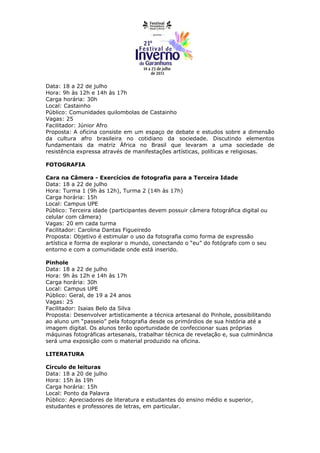 Data: 18 a 22 de julho
Hora: 9h às 12h e 14h às 17h
Carga horária: 30h
Local: Castainho
Público: Comunidades quilombolas de Castainho
Vagas: 25
Facilitador: Júnior Afro
Proposta: A oficina consiste em um espaço de debate e estudos sobre a dimensão
da cultura afro brasileira no cotidiano da sociedade. Discutindo elementos
fundamentais da matriz África no Brasil que levaram a uma sociedade de
resistência expressa através de manifestações artísticas, políticas e religiosas.

FOTOGRAFIA

Cara na Câmera - Exercícios de fotografia para a Terceira Idade
Data: 18 a 22 de julho
Hora: Turma 1 (9h às 12h), Turma 2 (14h às 17h)
Carga horária: 15h
Local: Campus UPE
Público: Terceira idade (participantes devem possuir câmera fotográfica digital ou
celular com câmera)
Vagas: 20 em cada turma
Facilitador: Carolina Dantas Figueiredo
Proposta: Objetivo é estimular o uso da fotografia como forma de expressão
artística e forma de explorar o mundo, conectando o “eu” do fotógrafo com o seu
entorno e com a comunidade onde está inserido.

Pinhole
Data: 18 a 22 de julho
Hora: 9h às 12h e 14h às 17h
Carga horária: 30h
Local: Campus UPE
Público: Geral, de 19 a 24 anos
Vagas: 25
Facilitador: Isaias Belo da Silva
Proposta: Desenvolver artisticamente a técnica artesanal do Pinhole, possibilitando
ao aluno um “passeio” pela fotografia desde os primórdios de sua história até a
imagem digital. Os alunos terão oportunidade de confeccionar suas próprias
máquinas fotográficas artesanais, trabalhar técnica de revelação e, sua culminância
será uma exposição com o material produzido na oficina.

LITERATURA

Círculo de leituras
Data: 18 a 20 de julho
Hora: 15h às 19h
Carga horária: 15h
Local: Ponto da Palavra
Público: Apreciadores de literatura e estudantes do ensino médio e superior,
estudantes e professores de letras, em particular.
 