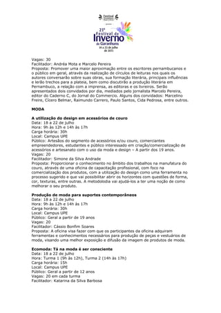 Vagas: 30
Facilitador: Andréa Mota e Marcelo Pereira
Proposta: Promover uma maior aproximação entre os escritores pernambucanos e
o público em geral, através da realização de círculos de leituras nos quais os
autores conversarão sobre suas obras, sua formação literária, principais influências
e lerão trechos para a plateia, bem como discutirão a produção literária em
Pernambuco, a relação com a imprensa, as editoras e os livreiros. Serão
apresentados dois convidados por dia, mediados pelo jornalista Marcelo Pereira,
editor do Caderno C, do Jornal do Commercio. Alguns dos convidados: Marcelino
Freire, Cícero Belmar, Raimundo Carrero, Paulo Santos, Cida Pedrosa, entre outros.

MODA

A utilização do design em acessórios de couro
Data: 18 a 22 de julho
Hora: 9h às 12h e 14h às 17h
Carga horária: 30h
Local: Campus UPE
Público: Artesãos do segmento de acessórios e/ou couro, comerciantes
empreendedores, estudantes e público interessado em criação/comercialização de
acessórios e artesanato com o uso da moda e design – A partir dos 19 anos.
Vagas: 20
Facilitador: Simone da Silva Andrade
Proposta: Proporcionar o conhecimento no âmbito dos trabalhos na manufatura do
couro, através de uma oficina de capacitação profissional, com foco na
comercialização dos produtos, com a utilização do design como uma ferramenta no
processo sugerido e que vai possibilitar abrir os horizontes com questões de forma,
cor, texturas, entre outras. A metodolodia vai ajudá-los a ter uma noção de como
melhorar o seu produto.

Produção de moda para suportes contemporâneos
Data: 18 a 22 de julho
Hora: 9h às 12h e 14h às 17h
Carga horária: 30h
Local: Campus UPE
Público: Geral a partir de 19 anos
Vagas: 20
Facilitador: Cássio Bonfim Soares
Proposta: A oficina visa fazer com que os participantes da oficina adquiram
ferramentas e conhecimentos necessários para produção de peças e vestuários de
moda, visando uma melhor exposição e difusão da imagem de produtos de moda.

Ecomoda: Tá na moda é ser consciente
Data: 18 a 22 de julho
Hora: Turma 1 (9h às 12h), Turma 2 (14h às 17h)
Carga horária: 15h
Local: Campus UPE
Público: Geral a partir de 12 anos
Vagas: 20 em cada turma
Facilitador: Katarina da Silva Barbosa
 