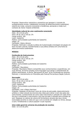 Proposta: Desenvolver vestuários e acessórios que agregam o conceito de
ecologicamente correto, trabalhando conceitos de desenvolvimento sustentável,
sistema de moda, consumo consciente e tendências, pensando a moda num
contexto de menor impacto ambiental.

Identidade cultural de uma vestimenta consciente
Data: 18 a 22 de julho
Hora: 9h às 12h e 14h às 17h
Carga horária: 30h
Local: Castainho
Público: Comunidades quilombolas de Castainho
Vagas: 25
Facilitador: Edsá e Alcione
Proposta: Estimular o estudo e prática da Customização (reciclagem de peças) em
favor do bem cultural, transformando a sua prática artística em uma fonte do
desenvolvimento sustentável.

MÚSICA

Confecção de Instrumentos
Data: 18 a 22 de julho
Hora: 9h às 12h e 14h às 17h
Carga horária: 30h
Local: Castainho
Público: Comunidades quilombolas de Castainho
Vagas: 25
Facilitador: Maureliano
Proposta: Maureliano Ribeiro compartilha seus conhecimentos e experiências, em
suas oficinas, de forma simples numa linguagem que atinge o entendimento do
público participante. A oficina “Barravento do Som” já foi ministrada em diversos
festivais, e recentemente em Mirandiba pelo Festival Pernambuco Nação Cultural.

Percussão
Data: 18 a 22 de julho
Hora: 9h às 12h e 14h às 17h
Carga horária: 30h
Local: Castainho
Público: Comunidades quilombolas de Castainho
Vagas: 25
Facilitador: Iran e Negro Henrique
Proposta: Repassar as técnicas e sons de ritmos de percussão, desenvolvimento
artístico e motor através da sincronia das mãos para retirar o som das peles dos
instrumentos. Conhecimento de como cada instrumento é utilizado em cada ritmo.
De que é constituído o instrumento e que tipo de pele é utilizado para emissão do
som. Repassar os valores da cultura de Pernambuco através dos seus ritmos
executadas durante os ciclos em que o ano se divide em relação os ritmos, danças
e sons. Fortalecendo a cultura popular e suas riquezas.

Uma visão geral do universo da produção de eventos
Data: 12 a 22 de julho
 