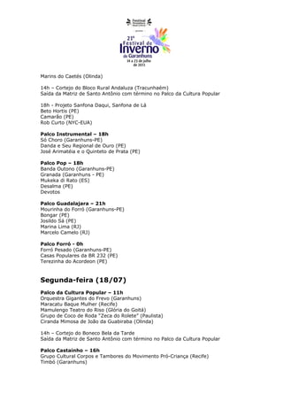Marins do Caetés (Olinda)

14h – Cortejo do Bloco Rural Andaluza (Tracunhaém)
Saída da Matriz de Santo Antônio com término no Palco da Cultura Popular

18h - Projeto Sanfona Daqui, Sanfona de Lá
Beto Hortis (PE)
Camarão (PE)
Rob Curto (NYC-EUA)

Palco Instrumental – 18h
Só Choro (Garanhuns-PE)
Danda e Seu Regional de Ouro (PE)
José Arimatéia e o Quinteto de Prata (PE)

Palco Pop – 18h
Banda Outono (Garanhuns-PE)
Granada (Garanhuns - PE)
Mukeka di Rato (ES)
Desalma (PE)
Devotos

Palco Guadalajara – 21h
Mourinha do Forró (Garanhuns-PE)
Bongar (PE)
Josildo Sá (PE)
Marina Lima (RJ)
Marcelo Camelo (RJ)

Palco Forró - 0h
Forró Pesado (Garanhuns-PE)
Casas Populares da BR 232 (PE)
Terezinha do Acordeon (PE)



Segunda-feira (18/07)
Palco da Cultura Popular – 11h
Orquestra Gigantes do Frevo (Garanhuns)
Maracatu Baque Mulher (Recife)
Mamulengo Teatro do Riso (Glória do Goitá)
Grupo de Coco de Roda “Zeca do Rolete” (Paulista)
Ciranda Mimosa de João da Guabiraba (Olinda)

14h – Cortejo do Boneco Bela da Tarde
Saída da Matriz de Santo Antônio com término no Palco da Cultura Popular

Palco Castainho – 16h
Grupo Cultural Corpos e Tambores do Movimento Pró-Criança (Recife)
Timbó (Garanhuns)
 