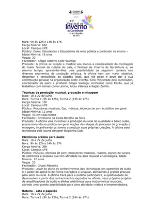 Hora: 9h às 12h e 14h às 17h
Carga horária: 66h
Local: Campus UPE
Público: Geral, Estudantes e Educadores da rede pública e particular de ensino –
Idade Mínima: 18 anos
Vagas: 30
Facilitador: Sérgio Roberto Leite Valença
Proposta: A oficina se propõe a mostrar aos alunos a complexidade da montagem
do maior festival de cultura do país, o Festival de Inverno de Garanhuns e, ao
mesmo tempo, apresentar-lhes uma possibilidade de seguirem carreira nos
diversos segmentos da produção artística. A oficina tem por maior objetivo,
despertar a consciência do cidadão local, que ele pode e deve dar a sua
contribuição pessoal na organização deste evento. Será ministrada pelo iluminador,
coordenador de palco e produtor Sérgio Valença, conhecido como Pezão, que já
trabalhou com nomes como Lenine, Alceu Valença e Nação Zumbi.

Técnicas de produção musical, gravação e mixagem
Data: 18 a 22 de julho
Hora: Turma 1 (9h às 12h), Turma 2 (14h às 17h)
Carga horária: 15h
Local: Campus UPE
Público: Produtores musicais, Djs, músicos, técnicos de som e público em geral.
Idade Mínima: 12 anos
Vagas: 40 em cada turma
Facilitador: Christiano da Costa Botelho da Silva
Proposta: A oficina visa incentivar a produção musical de qualidade e baixo custo,
proporcionando ao público em geral noções das etapas do processo de gravação e
mixagem, incentivando os jovens a produzir suas próprias criações. A oficina será
ministrada pelo sound designer Buguinha Dub.

Eletrônica prática para áudio
Data: 18 a 22 de julho
Hora: 9h às 12h e 14h às 17h
Carga horária: 30h
Local: Campus UPE
Público: Músicos, técnicos de som, produtores musicais, roadies, alunos de cursos
de eletrônica e pessoas que têm afinidade na área musical e tecnológica. Idade
Mínima: 12 anos.
Vagas: 20
Facilitador: Grupo Altovolts
Proposta: Levar ao aluno os conhecimentos das tecnologias em aparelhos de áudio
e o poder de aplicá-lo de forma inovadora e singular, atendendo a grande procura
pelo setor musical. A oficina trará para o público participante, a oportunidade de
desenvolver a partir dos conhecimentos expostos na oficina, seus próprios projetos
de amplificadores de áudio e efeitos eletrônicos para instrumentos musicais,
abrindo uma grande possibilidade para uma atividade criativa e empreendedora.

Bateria - Lata e papelão
Data: 18 a 22 de julho
Hora: Turma 1 (9h às 12h), Turma 2 (14h às 17h)
 