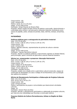 Carga horária: 15h
Local: Campus UPE
Público: Geral, de 12 a 24 anos
Vagas: 15 em cada turma
Facilitador: Sérgio Ricardo de Oliveira Melo
Proposta: Passar noções de base rítmica de bateria e percussão, desenvolvendo a
criatividade para montar o set percussivo utilizando materiais reutilizáveis como
caixas de papelão, potes, tampas de panelas, latas, latinhas, tampas, tampinhas,
etc.

PATRIMÔNIO

Políticas públicas para a salvaguarda do patrimônio imaterial
Data: 18 a 22 de julho
Hora: Turma 1 (9h às 12h) e Turma 2 (14h às 17h)
Carga horária: 15h
Local: Campus UPE
Público: agentes culturais, representantes de pontos de cultura e demais
interessados.
Vagas: 20 em cada turma
Facilitador: Tapuias Patrimônio Cultural
Proposta: abordar as políticas públicas e instrumentos vigentes no âmbito federal,
para promoção, apoio e fomento do patrimônio cultural imaterial brasileiro.

Oficina Ler, compreender e preservar: Educação Patrimonial
Data: 18 a 22 de julho
Hora: Turma 1 (9h às 12h) e Turma 2 (14h às 17h)
Carga horária: 15h
Local: Colégio XV de Novembro
Público: Geral a partir de 15 anos
Vagas: 15 em cada turma
Facilitador: Danielle Ferreira
Proposta: propõe uma relação entre o patrimônio cultural construído, espaço de
construção de identidades (no caso o Colégio XV de Novembro) com a produção
dos saberes do cotidiano.

Oficina de Planejamento Participativo e Elaboração de Projetos Culturais
Data: 18 a 22 de julho
Hora: 9h às 12h e 14h às 17h
Carga horária: 30h
Local: Campus da UPE
Público: participantes de grupos e comunidades que desenvolvam atividades
culturais
Vagas: 30
Facilitador: Gerson Flavio da Silva
Proposta: abordar o planejamento participativo e elaboração de projetos culturais,
por meio de uma metodologia que favoreça a construção coletiva.

Pequena História da Cultura Pernambucana, ênfase na Região da Mata
Norte
 