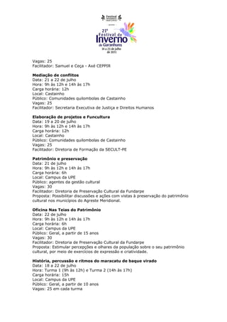 Vagas: 25
Facilitador: Samuel e Ceça - Axé CEPPIR

Mediação de conflitos
Data: 21 a 22 de julho
Hora: 9h às 12h e 14h às 17h
Carga horária: 12h
Local: Castainho
Público: Comunidades quilombolas de Castainho
Vagas: 25
Facilitador: Secretaria Executiva de Justiça e Direitos Humanos

Elaboração de projetos e Funcultura
Data: 19 a 20 de julho
Hora: 9h às 12h e 14h às 17h
Carga horária: 12h
Local: Castainho
Público: Comunidades quilombolas de Castainho
Vagas: 25
Facilitador: Diretoria de Formação da SECULT-PE

Patrimônio e preservação
Data: 21 de julho
Hora: 9h às 12h e 14h às 17h
Carga horária: 6h
Local: Campus da UPE
Público: agentes da gestão cultural
Vagas: 30
Facilitador: Diretoria de Preservação Cultural da Fundarpe
Proposta: Possibilitar discussões e ações com vistas à preservação do patrimônio
cultural nos municípios do Agreste Meridional.

Oficina Nas Teias do Patrimônio
Data: 22 de julho
Hora: 9h às 12h e 14h às 17h
Carga horária: 6h
Local: Campus da UPE
Público: Geral, a partir de 15 anos
Vagas: 30
Facilitador: Diretoria de Preservação Cultural da Fundarpe
Proposta: Estimular percepções e olhares da população sobre o seu patrimônio
cultural, por meio de exercícios de expressão e criatividade.

História, percussão e ritmos do maracatu de baque virado
Data: 18 a 22 de julho
Hora: Turma 1 (9h às 12h) e Turma 2 (14h às 17h)
Carga horária: 15h
Local: Campus da UPE
Público: Geral, a partir de 10 anos
Vagas: 25 em cada turma
 