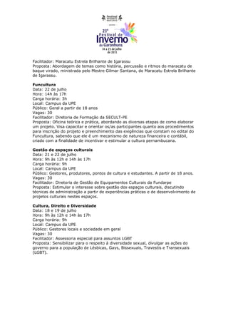 Facilitador: Maracatu Estrela Brilhante de Igarassu
Proposta: Abordagem de temas como história, percussão e ritmos do maracatu de
baque virado, ministrada pelo Mestre Gilmar Santana, do Maracatu Estrela Brilhante
de Igarassu.

Funcultura
Data: 22 de julho
Hora: 14h às 17h
Carga horária: 3h
Local: Campus da UPE
Público: Geral a partir de 18 anos
Vagas: 30
Facilitador: Diretoria de Formação da SECULT-PE
Proposta: Oficina teórica e prática, abordando as diversas etapas de como elaborar
um projeto. Visa capacitar e orientar os/as participantes quanto aos procedimentos
para inscrição do projeto e preenchimento das exigências que constam no edital do
Funcultura, sabendo que ele é um mecanismo de natureza financeira e contábil,
criado com a finalidade de incentivar e estimular a cultura pernambucana.

Gestão de espaços culturais
Data: 21 e 22 de julho
Hora: 9h às 12h e 14h às 17h
Carga horária: 9h
Local: Campus da UPE
Público: Gestores, produtores, pontos de cultura e estudantes. A partir de 18 anos.
Vagas: 30
Facilitador: Diretoria de Gestão de Equipamentos Culturais da Fundarpe
Proposta: Estimular o interesse sobre gestão dos espaços culturais, discutindo
técnicas de administração a partir de experiências práticas e de desenvolvimento de
projetos culturais nestes espaços.

Cultura, Direito e Diversidade
Data: 18 e 19 de julho
Hora: 9h às 12h e 14h às 17h
Carga horária: 9h
Local: Campus da UPE
Público: Gestores locais e sociedade em geral
Vagas: 30
Facilitador: Assessoria especial para assuntos LGBT
Proposta: Sensibilizar para o respeito à diversidade sexual, divulgar as ações do
governo para a população de Lésbicas, Gays, Bissexuais, Travestis e Transexuais
(LGBT).
 