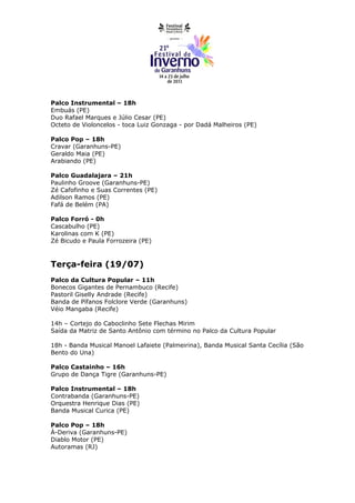 Palco Instrumental – 18h
Embuás (PE)
Duo Rafael Marques e Júlio Cesar (PE)
Octeto de Violoncelos - toca Luiz Gonzaga - por Dadá Malheiros (PE)

Palco Pop – 18h
Cravar (Garanhuns-PE)
Geraldo Maia (PE)
Arabiando (PE)

Palco Guadalajara – 21h
Paulinho Groove (Garanhuns-PE)
Zé Cafofinho e Suas Correntes (PE)
Adilson Ramos (PE)
Fafá de Belém (PA)

Palco Forró - 0h
Cascabulho (PE)
Karolinas com K (PE)
Zé Bicudo e Paula Forrozeira (PE)



Terça-feira (19/07)
Palco da Cultura Popular – 11h
Bonecos Gigantes de Pernambuco (Recife)
Pastoril Giselly Andrade (Recife)
Banda de Pífanos Folclore Verde (Garanhuns)
Véio Mangaba (Recife)

14h – Cortejo do Caboclinho Sete Flechas Mirim
Saída da Matriz de Santo Antônio com término no Palco da Cultura Popular

18h - Banda Musical Manoel Lafaiete (Palmeirina), Banda Musical Santa Cecília (São
Bento do Una)

Palco Castainho – 16h
Grupo de Dança Tigre (Garanhuns-PE)

Palco Instrumental – 18h
Contrabanda (Garanhuns-PE)
Orquestra Henrique Dias (PE)
Banda Musical Curica (PE)

Palco Pop – 18h
À-Deriva (Garanhuns-PE)
Diablo Motor (PE)
Autoramas (RJ)
 