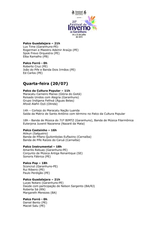 Palco Guadalajara – 21h
Lux Time (Garanhuns-PE)
Rogerman e Maestro Ademir Araújo (PE)
Spok Frevo Orquestra (PE)
Elba Ramalho (PB)

Palco Forró - 0h
Roberto Cruz (PE)
João do Pife e Banda Dois Irmãos (PE)
Ed Carlos (PE)



Quarta-feira (20/07)
Palco da Cultura Popular – 11h
Maracatu Carneiro Manso (Glória do Goitá)
Reisado Unidos com Alegria (Garanhuns)
Grupo Indígena Fethxá (Águas Belas)
Afoxé Alafin Oyó (Olinda)

14h – Cortejo do Maracatu Nação Luanda
Saída da Matriz de Santo Antônio com término no Palco da Cultura Popular

18h - Banda de Música do 71º BIMTZ (Garanhuns), Banda de Música Filarmônica
Euterpina Juvenil Nazarena (Nazaré da Mata)

Palco Castainho – 16h
Atikun (Salgueiro)
Banda de Pífano Quilombolas Euflazino (Carnaíba)
Banda de Pífe Raízes do Caruá (Carnaíba)

Palco Instrumental – 18h
Amarilis Rebuas (Garanhuns-PE)
Conjunto de Música Antiga Renantique (SE)
Sonoris Fábrica (PE)

Palco Pop – 18h
Sconcrut (Garanhuns-PE)
Rui Ribeiro (PE)
Paulo Perdigão (PE)

Palco Guadalajara – 21h
Lucas Notaro (Garanhuns-PE)
Daúde com participação de Nelson Sargento (BA/RJ)
Roberta Sá (RN)
Margareth Menezes (BA)

Palco Forró - 0h
Daniel Bento (PE)
Maciel Salu (PE)
 