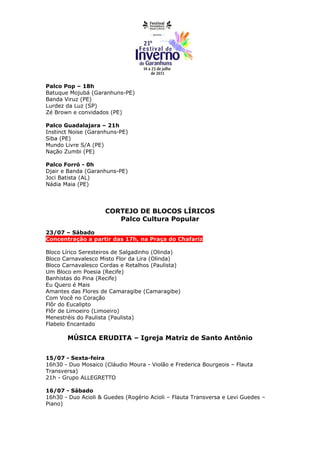Palco Pop – 18h
Batuque Mojubá (Garanhuns-PE)
Banda Viruz (PE)
Lurdez da Luz (SP)
Zé Brown e convidados (PE)

Palco Guadalajara – 21h
Instinct Noise (Garanhuns-PE)
Siba (PE)
Mundo Livre S/A (PE)
Nação Zumbi (PE)

Palco Forró - 0h
Djair e Banda (Garanhuns-PE)
Joci Batista (AL)
Nádia Maia (PE)




                     CORTEJO DE BLOCOS LÍRICOS
                        Palco Cultura Popular

23/07 – Sábado
Concentração a partir das 17h, na Praça do Chafariz

Bloco Lírico Seresteiros de Salgadinho (Olinda)
Bloco Carnavalesco Misto Flor da Lira (Olinda)
Bloco Carnavalesco Cordas e Retalhos (Paulista)
Um Bloco em Poesia (Recife)
Banhistas do Pina (Recife)
Eu Quero é Mais
Amantes das Flores de Camaragibe (Camaragibe)
Com Você no Coração
Flôr do Eucalipto
Flôr de Limoeiro (Limoeiro)
Menestréis do Paulista (Paulista)
Flabelo Encantado

       MÚSICA ERUDITA – Igreja Matriz de Santo Antônio


15/07 - Sexta-feira
16h30 - Duo Mosaico (Cláudio Moura - Violão e Frederica Bourgeois – Flauta
Transversa)
21h - Grupo ALLEGRETTO

16/07 - Sábado
16h30 - Duo Acioli & Guedes (Rogério Acioli – Flauta Transversa e Levi Guedes –
Piano)
 
