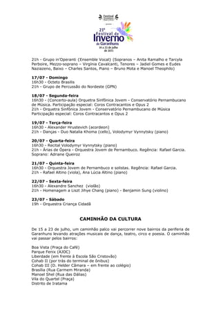 21h - Grupo in’Operanti {Ensemble Vocal} (Sopranos – Anita Ramalho e Tarcyla
Perboire, Mezzo-soprano – Virgínia Cavalcanti, Tenores – Jadiel Gomes e Eudes
Naziazeno, Baixo – Charles Santos, Piano – Bruno Mota e Manoel Theophilo)

17/07 - Domingo
16h30 - Octeto Brasilis
21h - Grupo de Percussão do Nordeste (GPN)

18/07 - Segunda-feira
16h30 - (Concerto-aula) Orquetra Sinfônica Jovem - Conservatório Pernambucano
de Música. Participação especial: Coros Contracantos e Opus 2
21h - Orquetra Sinfônica Jovem - Conservatório Pernambucano de Música
Participação especial: Coros Contracantos e Opus 2

19/07 - Terça-feira
16h30 - Alexander Hrustevich (acordeon)
21h - Danças - Duo Natalia Khoma (cello), Volodymyr Vynnytsky (piano)

20/07 - Quarta-feira
16h30 - Recital Volodymyr Vynnytsky (piano)
21h - Árias de Ópera - Orquestra Jovem de Pernambuco. Regência: Rafael Garcia.
Soprano: Adriane Queiroz

21/07 - Quinta-feira
16h30 - Orquestra Jovem de Pernambuco e solistas. Regência: Rafael Garcia.
21h - Rafael Altino (viola), Ana Lúcia Altino (piano)

22/07 - Sexta-feira
16h30 - Alexandre Sanchez (violão)
21h - Homenagem a Liszt Jihye Chang (piano) - Benjamin Sung (violino)

23/07 - Sábado
19h - Orquestra Criança Cidadã



                        CAMINHÃO DA CULTURA

De 15 a 23 de julho, um caminhão palco vai percorrer nove bairros da periferia de
Garanhuns levando atrações musicais de dança, teatro, circo e poesia. O caminhão
vai passar pelos bairros:

Boa Vista (Praça do Café)
Parque Fenix (AJOC)
Liberdade (em frente à Escola São Cristovão)
Cohab II (por trás do terminal de ônibus)
Cohab III (D. Helder Câmara – em frente ao colégio)
Brasília (Rua Carmem Miranda)
Manoel Shel (Rua das Dálias)
Vila do Quartel (Praça)
Distrito de Iratama
 
