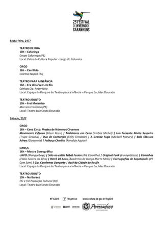 Sexta-feira, 24/7
TEATRO DE RUA
10h – Cafuringa
Grupo Cafuringa (PE)
Local: Palco da Cultura Popular - Largo do Colunata
CIRCO
16h – Carrilhão
Coletivo Nopok (RJ)
TEATRO PARA A INFÂNCIA
16h – Era Uma Vez Um Rio
Cênicas Cia. Repertório
Local: Espaço da Dança e do Teatro para a Infância – Parque Euclides Dourado
TEATRO ADULTO
19h – Frei Molambo
Marcelo Francisco (PE)
Local: Teatro Luiz Souto Dourado
Sábado, 25/7
CIRCO
16h – Cena Circo: Mostra de Números Circenses
Movimento Esférico (César Rossi) | Malabares em Cena (Irmãos Michel) | Um Presente Muito Suspeito
(Trupe Circuluz) | Duo de Contorção (Kelly Trindade) | A Grande Fuga (Mickael Marvey) | Balé Clássico
Aéreo (Giovannia) | Palhaço Charlito (Ronaldo Aguiar)
DANÇA
16h – Mostra Coreográfica
UNFO (Mangueboys) | Solo no estilo Tribal Fusion (Alê Carvalho) | Original Funk (Funkynáticos) | Caminhos
(Fábio Soares da Silva) | Retrô 20 Anos (Academia de Dança Marta Melo) | Coreografias de Sapatópolis (Pé
Com Som) | Cia. Carolemos Dançarte | Balé da Cidade do Recife
Local: Espaço da Dança e do Teatro para a Infância – Parque Euclides Dourado
TEATRO ADULTO
19h – No Buraco
Etc e Tal Produção Cultural (RJ)
Local: Teatro Luiz Souto Dourado
 