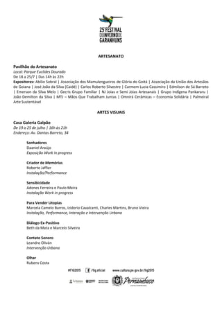 ARTESANATO
Pavilhão do Artesanato
Local: Parque Euclides Dourado
De 18 a 25/7 | Das 14h às 22h
Expositores: Abílio Sobral | Associação dos Mamulengueiros de Glória do Goitá | Associação da União dos Artesãos
de Goiana | José João da Silva (Caidé) | Carlos Roberto Silvestre | Carmem Lucia Cassimiro | Edmilson de Sá Barreto
| Emerson da Silva Melo | Gecris Grupo Familiar | NJ Joias e Semi Joias Artesanais | Grupo Indígena Pankararu |
João Demilton da Silva | MTJ – Mãos Que Trabalham Juntas | Omnirá Cerâmicas – Economia Solidária | Palmeiral
Arte Sustentável
ARTES VISUAIS
Casa Galeria Galpão
De 19 a 25 de julho | 16h às 21h
Endereço: Av. Dantas Barreto, 34
Sonhadores
Daaniel Araújo
Exposição Work in progress
Criador de Memórias
Roberto Jaffier
Instalação/Performance
Sensibicidade
Adones Ferreira e Paulo Meira
Instalação Work in progress
Para Vender Utopias
Marcela Camelo Barros, Izidorio Cavalcanti, Charles Martins, Bruno Vieira
Instalação, Performance, Interação e Intervenção Urbana
Diálogo Ex-Positivo
Beth da Mata e Marcelo Silveira
Contato Sonoro
Leandro Oliván
Intervenção Urbana
Olhar
Rubens Costa
 