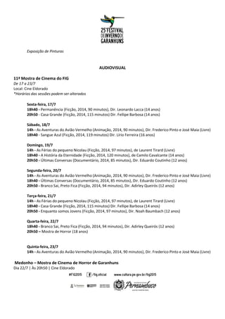 Exposição de Pinturas
AUDIOVISUAL
11ª Mostra de Cinema do FIG
De 17 a 23/7
Local: Cine Eldorado
*Horários das sessões podem ser alterados
Sexta-feira, 17/7
18h40 - Permanência (Ficção, 2014, 90 minutos), Dir. Leonardo Lacca (14 anos)
20h50 - Casa Grande (Ficção, 2014, 115 minutos) Dir. Fellipe Barbosa (14 anos)
Sábado, 18/7
14h - As Aventuras do Avião Vermelho (Animação, 2014, 90 minutos), Dir. Frederico Pinto e José Maia (Livre)
18h40 - Sangue Azul (Ficção, 2014, 119 minutos) Dir. Lírio Ferreira (16 anos)
Domingo, 19/7
14h - As Férias do pequeno Nicolau (Ficção, 2014, 97 minutos), de Laurent Tirard (Livre)
18h40 - A História da Eternidade (Ficção, 2014, 120 minutos), de Camilo Cavalcante (14 anos)
20h50 - Últimas Conversas (Documentário, 2014, 85 minutos), Dir. Eduardo Coutinho (12 anos)
Segunda-feira, 20/7
14h - As Aventuras do Avião Vermelho (Animação, 2014, 90 minutos), Dir. Frederico Pinto e José Maia (Livre)
18h40 - Últimas Conversas (Documentário, 2014, 85 minutos), Dir. Eduardo Coutinho (12 anos)
20h50 - Branco Sai, Preto Fica (Ficção, 2014, 94 minutos), Dir. Adirley Queirós (12 anos)
Terça-feira, 21/7
14h - As Férias do pequeno Nicolau (Ficção, 2014, 97 minutos), de Laurent Tirard (Livre)
18h40 - Casa Grande (Ficção, 2014, 115 minutos) Dir. Fellipe Barbosa (14 anos)
20h50 - Enquanto somos Jovens (Ficção, 2014, 97 minutos), Dir. Noah Baumbach (12 anos)
Quarta-feira, 22/7
18h40 - Branco Sai, Preto Fica (Ficção, 2014, 94 minutos), Dir. Adirley Queirós (12 anos)
20h50 – Mostra de Horror (18 anos)
Quinta-feira, 23/7
14h - As Aventuras do Avião Vermelho (Animação, 2014, 90 minutos), Dir. Frederico Pinto e José Maia (Livre)
Medonho – Mostra de Cinema de Horror de Garanhuns
Dia 22/7 | Às 20h50 | Cine Eldorado
 