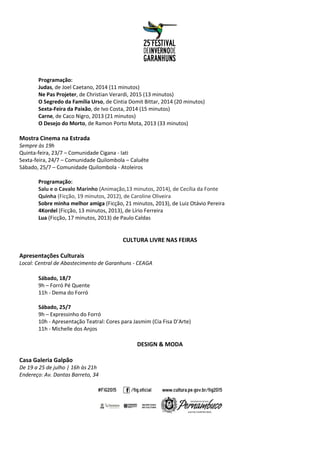 Programação:
Judas, de Joel Caetano, 2014 (11 minutos)
Ne Pas Projeter, de Christian Verardi, 2015 (13 minutos)
O Segredo da Família Urso, de Cíntia Domit Bittar, 2014 (20 minutos)
Sexta-Feira da Paixão, de Ivo Costa, 2014 (15 minutos)
Carne, de Caco Nigro, 2013 (21 minutos)
O Desejo do Morto, de Ramon Porto Mota, 2013 (33 minutos)
Mostra Cinema na Estrada
Sempre às 19h
Quinta-feira, 23/7 – Comunidade Cigana - Iati
Sexta-feira, 24/7 – Comunidade Quilombola – Caluête
Sábado, 25/7 – Comunidade Quilombola - Atoleiros
Programação:
Salu e o Cavalo Marinho (Animação,13 minutos, 2014), de Cecília da Fonte
Quinha (Ficção, 19 minutos, 2012), de Caroline Oliveira
Sobre minha melhor amiga (Ficção, 21 minutos, 2013), de Luiz Otávio Pereira
4Kordel (Ficção, 13 minutos, 2013), de Lírio Ferreira
Lua (Ficção, 17 minutos, 2013) de Paulo Caldas
CULTURA LIVRE NAS FEIRAS
Apresentações Culturais
Local: Central de Abastecimento de Garanhuns - CEAGA
Sábado, 18/7
9h – Forró Pé Quente
11h - Dema do Forró
Sábado, 25/7
9h – Expressinho do Forró
10h - Apresentação Teatral: Cores para Jasmim (Cia Fisa D’Arte)
11h - Michelle dos Anjos
DESIGN & MODA
Casa Galeria Galpão
De 19 a 25 de julho | 16h às 21h
Endereço: Av. Dantas Barreto, 34
 