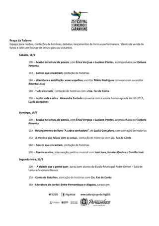 Praça da Palavra
Espaço para recitais, contações de histórias, debates, lançamentos de livros e performances. Stands de venda de
livros e café com lounge de leitura para os visitantes.
Sábado, 18/7
10h – Sessão de leitura de poesia, com Érica Verçosa e Luciano Pontes, acompanhada por Débora
Pimenta
11h – Contos que encantam, contação de histórias
16h – Literatura e autoficção: esses espelhos, escritor Mário Rodrigues conversa com o escritor
Ricardo Lísias
18h - Tudo vira tudo, contação de histórias com a Cia. Faz de Conta
19h – Luzilá: vida e obra. Alexandre Furtado conversa com a autora homenageada do FIG 2015,
Luzilá Gonçalves
Domingo, 19/7
10h – Sessão de leitura de poesia, com Érica Verçosa e Luciano Pontes, acompanhada por Débora
Pimenta
11h - Relançamento do livro “A cabra sonhadora”, de Luzilá Gonçalves, com contação de histórias
15h - A menina que falava com as coisas, contação de histórias com Cia. Faz de Conta
16h – Contos que encantam, contação de histórias
19h – Poesia ao vivo, intervenção poético musical com José Juva, Jonatas Onofre e Camillo José
Segunda-feira, 20/7
10h - A cidade que a gente quer, sarau com alunos da Escola Municipal Padre Dehon – Sala de
Leitura Graciliano Ramos
15h - Conto de Retalhos, contação de histórias com Cia. Faz de Conta
16h - Literatura de cordel: Entre Pernambuco e Alagoas, sarau com
 