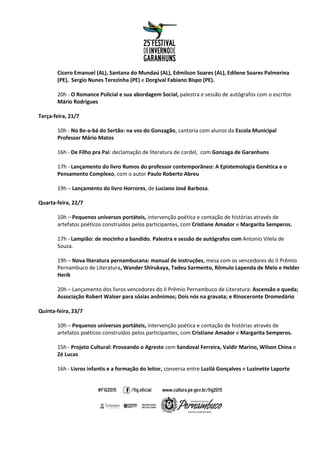 Cícero Emanuel (AL), Santana do Mundaú (AL), Edmilson Soares (AL), Edilene Soares Palmerina
(PE), Sergio Nunes Terezinha (PE) e Dorgival Fabiano Bispo (PE).
20h - O Romance Policial e sua abordagem Social, palestra e sessão de autógrafos com o escritor
Mário Rodrigues
Terça-feira, 21/7
10h - No Be-a-bá do Sertão: na voz do Gonzagão, cantoria com alunos da Escola Municipal
Professor Mário Matos
16h - De Filho pra Pai: declamação de literatura de cordel, com Gonzaga de Garanhuns
17h - Lançamento do livro Rumos do professor contemporâneo: A Epistemologia Genética e o
Pensamento Complexo, com o autor Paulo Roberto Abreu
19h – Lançamento do livro Horrores, de Luciano José Barbosa.
Quarta-feira, 22/7
10h – Pequenos universos portáteis, intervenção poética e contação de histórias através de
artefatos poéticos construídos pelos participantes, com Cristiane Amador e Margarita Semperos.
17h - Lampião: de mocinho a bandido. Palestra e sessão de autógrafos com Antonio Vilela de
Souza.
19h – Nova literatura pernambucana: manual de instruções, mesa com os vencedores do II Prêmio
Pernambuco de Literatura, Wander Shirukaya, Tadeu Sarmento, Rômulo Lapenda de Melo e Helder
Herik
20h – Lançamento dos livros vencedores do II Prêmio Pernambuco de Literatura: Ascensão e queda;
Associação Robert Walser para sósias anônimos; Dois nós na gravata; e Rinoceronte Dromedário
Quinta-feira, 23/7
10h – Pequenos universos portáteis, intervenção poética e contação de histórias através de
artefatos poéticos construídos pelos participantes, com Cristiane Amador e Margarita Semperos.
15h - Projeto Cultural: Proseando o Agreste com Sandoval Ferreira, Valdir Marino, Wilson China e
Zé Lucas
16h - Livros infantis e a formação do leitor, conversa entre Luzilá Gonçalves e Luzinette Laporte
 