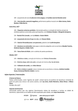 19h - Lançamento de Livro A volta do rei do cangaço, de Euclides José de Almeida Junior
20h – Intra-barulho: poesia & megafone, performance poético musical com Allan Jonnes, Pedro
Bomba e Fábia Barros.
Sexta-feira, 24/7
10h – Pequenos universos portáteis, intervenção poética e contação de histórias através de
artefatos poéticos construídos pelos participantes, com Cristiane Amador e Margarita Semperos.
15h - Recital d’As Cumade, com Lu Rabelo e Anaíra Mahin
16h - Lançamento do Livro O que vi e vivi, com Rosane Malta
17h – Autores Pernambucanos: um panorama, palestra com Luzilá Gonçalves
19h - Literatura na contramão, bate-papo e noite de autógrafos com os escritores Nivaldo Tenório,
Amâncio Siqueira e Helder Herik.
20h – Sarau Dama da Noite, com o coletivo de poetas paraibanos.
Sábado, 25/7
10h – Histórias e violas, contação de histórias com Vinícius Viramundos
11h - Histórias daqui, dali e de acolá, contação de histórias Cia. Faz de Conta
15h – Folheteria de cordel, com Aline Alencar
19h - Entre a música e a poesia: sarau e seresta com os escritores e músicos, Antônio Candido
Souza, Emmanuel Martins Calado e outros
Ações Especiais / Intervenções
A Gente da Palavra
Poetas uniformizados, como “agentes de saúde”, visitam bairros da periferia de Garanhuns recitando de
porta em porta seus versos e de outros autores, com Joy Carlu, André Monteiro, Clécio Rimas e Wilson
China.
Período: 20 a 22/7
Cápsulas Sentimentais
Intervenção poética que visa registrar literariamente relatos de moradores e turistas na cidade de
Garanhuns, capturando-os em balões de hélio espalhados pela cidade, com Julya Vasconcelos.
 