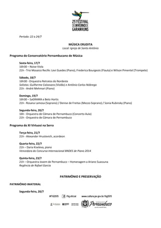 Período: 22 a 24/7
MÚSICA ERUDITA
Local: Igreja de Santo Antônio
Programa do Conservatório Pernambucano de Música
Sexta-feira, 17/7
16h30 – Noise Viola
21h - Trio Mosaico Recife: Levi Guedes (Piano), Frederica Bourgeois (Flauta) e Wilson Pimentel (Trompete)
Sábado, 18/7
16h30 - Orquestra Retratos do Nordeste
Solistas: Guilherme Calzavara (Violão) e Antônio Carlos Nóbrega
21h - André Mehmari (Piano)
Domingo, 19/7
16h30 – SaGRAMA e Beto Hortis
21h - Rosana Lamosa (Soprano) / Denise de Freitas (Mezzo-Soprano) / Sonia Rubinsky (Piano)
Segunda-feira, 20/7
16h - Orquestra de Câmara de Pernambuco (Concerto Aula)
21h - Orquestra de Câmara de Pernambuco
Programa do XI Virtuosi na Serra
Terça-feira, 21/7
21h - Alexander Hrustevich, acordeon
Quarta-feira, 22/7
21h – Daria Kiseleva, piano
Vencedora do Concurso Internacional BNDES de Piano 2014
Quinta-feira, 23/7
21h – Orquestra Jovem de Pernambuco – Homenagem a Ariano Suassuna
Regência de Rafael Garcia
PATRIMÔNIO E PRESERVAÇÃO
PATRIMÔNIO IMATERIAL
Segunda-feira, 20/7
 