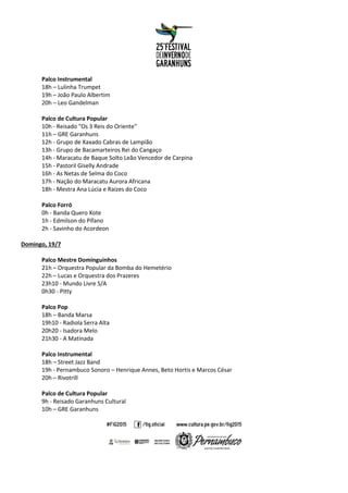 Palco Instrumental
18h – Lulinha Trumpet
19h – João Paulo Albertim
20h – Leo Gandelman
Palco de Cultura Popular
10h - Reisado "Os 3 Reis do Oriente"
11h – GRE Garanhuns
12h - Grupo de Xaxado Cabras de Lampião
13h - Grupo de Bacamarteiros Rei do Cangaço
14h - Maracatu de Baque Solto Leão Vencedor de Carpina
15h - Pastoril Giselly Andrade
16h - As Netas de Selma do Coco
17h - Nação do Maracatu Aurora Africana
18h - Mestra Ana Lúcia e Raízes do Coco
Palco Forró
0h - Banda Quero Xote
1h - Edmilson do Pífano
2h - Savinho do Acordeon
Domingo, 19/7
Palco Mestre Dominguinhos
21h – Orquestra Popular da Bomba do Hemetério
22h – Lucas e Orquestra dos Prazeres
23h10 - Mundo Livre S/A
0h30 - Pitty
Palco Pop
18h – Banda Marsa
19h10 - Radiola Serra Alta
20h20 - Isadora Melo
21h30 - A Matinada
Palco Instrumental
18h – Street Jazz Band
19h - Pernambuco Sonoro – Henrique Annes, Beto Hortis e Marcos César
20h – Rivotrill
Palco de Cultura Popular
9h - Reisado Garanhuns Cultural
10h – GRE Garanhuns
 