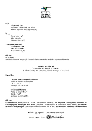 Circo
Terça-feira, 21/7
17h – Café Pequeno da Silva e Psiu
Richard Riguetti – Grupo Off-Sina (RJ)
Dança
Sexta-feira, 24/7
16h – Senzala
Balé Afro Raízes (PE)
Teatro para a Infância
Quinta-feira, 23/7
17h – Flor da Vida
Teatro Mototóti (RS)
Oficinas
De 20 a 24/7
Percussão Inclusiva, Dança Afro Tribal, Educação Patrimonial e Teatro - Jogos e Brincadeiras
PONTOS DE CULTURA
V Casarão dos Pontos de Cultura
Rua Pedro Rocha, 296 - Heliópolis, ao Lado do Corpo de Bombeiros
Exposições
Carnaval em Foco: Imaginário Coletivo
Ponto de Cultura Oscip Diálogos
De 20 a 24/07
Visitação das 13h às 17h
Mestres da Memória
Ponto de Cultura Tecer
De 22 a 24/07
Visitação das 13h às 17h
Oficinas
Escrevendo com a Luz (Ponto de Cultura Tacaratu Filhos da Terra); Boi, Resgate e Construção do Brinquedo da
Cultura popular trazido pela Mãe África (Ponto de Cultura Meninos e Meninas no Ritmo do Boi); Bacamarte:
Histórias e Manifestações (Ponto de Cultura Bacamarte Tiro da Paz); Eco Cidadãos: Plantando Sustentabilidade
 