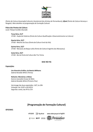 (Ponto de Cultura Associação Cultural e Assistencial dos Artistas de Pernambuco); Afoxé (Ponto de Cultura Herança e
Resgate). Mais detalhes na programação de Formação Cultural.
Palco dos Pontos de Cultura
Local: Parque Euclides Dourado
Terça-feira, 21/7
17h30 - Dupla de Violeiros (Ponto de Cultura Qualificação e Desenvolvimento na Cultura)
Quarta-feira, 22/7
17h30 - Mestres do Coco (Ponto de Cultura Farol da Vila)
Quinta-feira, 23/7
17h30 - Maracatu de Baque solto (Ponto de Cultura Engenho dos Maracatus)
Sexta-feira, 24/7
17h30 - Boi do Ponto de Cultura Boi Tira Teima
SESC NO FIG
Exposições
Um Itinerário Gráfico, de Beatriz Milhares
Galeria Ronaldo White (Térreo)
Relicário: Memórias e Afetos
Acervo Josevaldo Araújo de Melo
Galeria Ronaldo White (Primeiro Piso)
Vernissage das duas exposições: 14/7, às 20h
Visitação: De 15/07 a 02/10/15
Segunda a sexta, das 9h às 21h
[Programação de Formação Cultural]
OFICINAS
 