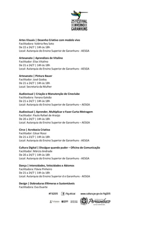 Artes Visuais | Desenho Criativo com modelo vivo
Facilitadora: Valéria Rey Soto
De 22 a 24/7 | 14h às 18h
Local: Autarquia do Ensino Superior de Garanhuns - AESGA
Artesanato | Aprendizes de Vitalino
Facilitador: Elias Vitalino
De 21 a 24/7 | 14h às 18h
Local: Autarquia do Ensino Superior de Garanhuns - AESGA
Artesanato | Pintura Bauer
Facilitador: José Godoy
De 21 a 24/7 | 14h às 18h
Local: Secretaria da Mulher
Audiovisual | Criação e Manutenção de Cineclube
Facilitadora: Yanara Galvão
De 21 a 24/7 | 14h às 18h
Local: Autarquia do Ensino Superior de Garanhuns – AESGA
Audiovisual | Aprender, Multiplicar e Fazer Curta-Metragem
Facilitador: Paulo Rafael de Araújo
De 20 a 24/7 | 14h às 18h
Local: Autarquia do Ensino Superior de Garanhuns – AESGA
Circo | Acrobacia Criativa
Facilitador: César Rossi
De 21 a 23/7 | 14h às 18h
Local: Autarquia do Ensino Superior de Garanhuns - AESGA
Cultura Digital | Divulgue quando puder – Oficina de Comunicação
Facilitador: Márcio Andrade
De 20 a 24/7 | 14h às 18h
Local: Autarquia do Ensino Superior de Garanhuns - AESGA
Dança | Intensidades, Velocidades e Abismos
Facilitadora: Flávia Pinheiro
De 21 a 24/7 | 14h às 18h
Local: Autarquia do Ensino Superior d e Garanhuns - AESGA
Design | Dobraduras Efêmeras e Sustentáveis
Facilitadora: Eva Duarte
 