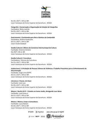 De 20 a 24/7 | 14h às 18h
Local: Autarquia do Ensino Superior de Garanhuns - AESGA
Fotografia | Conservação e Organização de Coleção de Fotografias
Facilitadora: Betty Lacerda
De 20 a 24/7 | 14h às 18h
Local: Autarquia do Ensino Superior de Garanhuns - AESGA
Gastronomia | Cozinhando para Reis e Rainhas do Candomblé
Facilitadora: Andrea Cavalcante
De 21 a 24/7 | 14h às 18h
Local: Escola Estadual
Gestão Cultural | Oficina de Consórcio Intermunicipal de Cultura
Facilitador: Américo Córdula
Dia 20/7 | 8h às 18h
Local: Autarquia do Ensino Superior de Garanhuns - AESGA
Gestão Cultural | Funcultura
Facilitadores: Técnicos do Funcultura
De 22 a 24/7 | 14h às 18h
Local: Autarquia do Ensino Superior de Garanhuns - AESGA
Institucional | A Proteção de Pessoas Vítimas de Violência e Trabalho Preventivo para o Enfrentamento da
Discriminação
Facilitador: Hugo Lima (SEPP)
De 21 a 23/7 | 14h às 18h
Local: Autarquia do Ensino Superior de Garanhuns - AESGA
Literatura | Poesia, Um fazer
Facilitador: José Juva
De 20 a 24/7 | 14h às 18h
Local: Autarquia do Ensino Superior de Garanhuns - AESGA
Música | Recife LO-FI – Criando um home studio, divulgando suas ideias
Facilitador: José Carlos Jr
De 21 a 23/7 | 14h às 18h
Local: Autarquia do Ensino Superior de Garanhuns - AESGA
Música | Música, Corpo e Consciência
Facilitador: Lucas Notaro
De 20 a 24/7 | 14h às 18h
Local: Autarquia do Ensino Superior de Garanhuns - AESGA
 