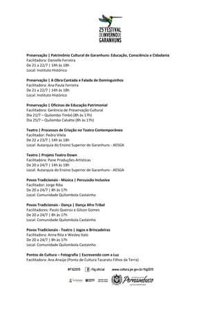 Preservação | Patrimônio Cultural de Garanhuns: Educação, Consciência e Cidadania
Facilitadora: Danielle Ferreira
De 21 a 22/7 | 14h às 18h
Local: Instituto Histórico
Preservação | A Obra Cantada e Falada de Dominguinhos
Facilitadora: Ana Paula Ferreira
De 21 a 22/7 | 14h às 18h
Local: Instituto Histórico
Preservação | Oficinas de Educação Patrimonial
Facilitadora: Gerência de Preservação Cultural
Dia 21/7 – Quilombo Timbó (8h às 17h)
Dia 25/7 – Quilombo Caluête (8h às 17h)
Teatro | Processos de Criação no Teatro Contemporâneo
Facilitador: Pedro Vilela
De 22 a 23/7 | 14h às 18h
Local: Autarquia do Ensino Superior de Garanhuns - AESGA
Teatro | Projeto Teatro Down
Facilitadora: Pane Produções Artísticas
De 20 a 24/7 | 14h às 18h
Local: Autarquia do Ensino Superior de Garanhuns - AESGA
Povos Tradicionais - Música | Percussão Inclusiva
Facilitador: Jorge Riba
De 20 a 24/7 | 8h às 17h
Local: Comunidade Quilombola Castainho
Povos Tradicionais - Dança | Dança Afro Tribal
Facilitadores: Paulo Queiroz e Gilson Gomes
De 20 a 24/7 | 8h às 17h
Local: Comunidade Quilombola Castainho
Povos Tradicionais - Teatro | Jogos e Brincadeiras
Facilitadora: Anna Rita e Wesley Italo
De 20 a 24/7 | 8h às 17h
Local: Comunidade Quilombola Castainho
Pontos de Cultura – Fotografia | Escrevendo com a Luz
Facilitadora: Ana Araújo (Ponto de Cultura Tacaratu Filhos da Terra)
 