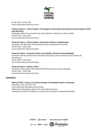 De 20 a 24/7 | 14h às 18h
Local: Casarão dos Pontos de Cultura
Pontos de Cultura – Cultura Popular | Boi, Resgate e Construção do Brinquedo da Cultura popular trazido
pela Mãe África
Facilitador: Jodileno Ferreira (Ponto de Cultura Meninos e Meninas no Ritmo do Boi)
De 20 a 24/7 | 14h às 18h
Local: Casarão dos Pontos de Cultura
Pontos de Cultura – Cultura Popular | Bacamarte: Histórias e Manifestações
Facilitador: Ivan Marinho e Felícia (Ponto de Cultura Bacamarte Tiro da Paz)
De 20 a 24/7 | 14h às 18h
Local: Casarão dos Pontos de Cultura
Pontos de Cultura – Economia Criativa | Eco Cidadãos: Plantando Sustentabilidade
Facilitador: Murilo Carvalho (Ponto de Cultura Associação Cultural e Assistencial dos Artistas de
Pernambuco)
De 20 a 24/7 | 14h às 18h
Local: Casarão dos Pontos de Cultura
Pontos de Cultura – Música | Afoxé
Facilitador: Paulo Sérgio e Telma Andrade (Ponto de Cultura Herança e Resgate)
De 20 a 24/7 | 14h às 18h
Local: Casarão dos Pontos de Cultura
SEMINÁRIO
MAIS CULTURA - Cultura, Arte, Democratização e Participação Popular na Educação
Sexta-feira, 17/7 | Das 9h às 17h
Local: Câmara de Vereadores de Garanhuns
Público alvo: Educadores e gestores da rede pública de ensino
Realização: Secult-PE e Fundarpe, em parceria com a Secretaria Estadual de Educação
 