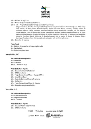 12h – Batutas de Água Fria
13h – Maracatu Estrela de Ouro de Aliança
13h às 17h – Projeto Roda de Sanfona (Mestre Dominguinhos)
Sanfoneiro Clóves (Trio Asa Branca); José Pedro (Forró Pesado); Valmiro Sobral (Forró Fenix), Zuza (Pé Quente);
Ivan Maceió; Zé Mago; Cícero Basílio/Correntes; Bezerra da Gaita; Bil do Acordeon; Tuxinha; Renato do
Acordeon; Marcos Cabral; Genivaldo Albuquerque/Brejão; Basto Peroba/Bom Conselho; Trio Pisa na Fulô;
Nando Azevedo; Forró do Matuto/Belo Jardim; O Bom Kixote; Michelly dos Anjos; Dema do Forró; Bill do Forró;
Bebeto Oliveira/Esquenta Coração; Forró Fogo de Menina; Canarinho e Beija-Flor; Os Brilhantes da Vaquejada;
Lucas do Acordeon (Banda Mirim Zé do Estado/Caruaru); Eder e alunos da Escola de Sanfona Mestre
Dominguinhos/ Garanhuns; Crianças da Escola de Sanfona Lula Sanfoneiro/Sertânia.
18h – Benedito da Macuca
Palco Forró
0h – Bebeto Oliveira e Forró Esquenta Coração
1h – Sandra Belê
2h – Roberto do Acordeon
Segunda-feira, 20/7
Palco Mestre Dominguinhos
21h – Neander
22h – Devotos
23h30 – Racionais MC’s
Palco de Cultura Popular
10h - Reisado Santíssimo Redentor
11h – GRE Garanhuns
13h - Troça Carnavalesca Mista o Bagaço é Meu
14h - Afoxé Omin Sabá
15h - Clube de Bonecos Morena Tropicana
16h - Boi Faceiro
17h - Troça Carnavalesca Mista Os Ciganos
18h – Bloco Compositores e Foliões
Terça-feira, 21/7
Palco Mestre Dominguinhos
21h – Leonardo Sullivan
22h – Agnaldo Timóteo
23h30 – Joanna
Palco de Cultura Popular
10h - Reisado Mestre João Tibúrcio
11h – GRE Garanhuns
 