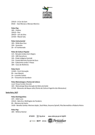 23h10 – A Cor do Som
0h30 – Davi Moraes e Moraes Moreira
Palco Pop
18h – Publius
19h10 – Rua
20h20 – Jam da Silva
21h30 – Maciel Salu
Palco Instrumental
18h – Nildo Bass Duo
19h – Saracotia
20 – A Trombonada
Palco de Cultura Popular
11h - Reisado Unidos Com Alegria
12h – GRE Garanhuns
14h - Clube Indígena Canindé
15h - Cavalo Marinho Estrela de Ouro
16h - Caboclinho União 7 Flexas
18h – Coco de Mulheres
Palco Forró
11h40 – Forró Sensação
0h – Ivan Maceió
1h – Luizinho Calixto
2h – Terezinha do Acordeon
Palco Mamulengos e Pontos de Cultura
Local: Parque Euclides Dourado
16h – Mamulengo Nova Geração de Glória de Goitá
17h30 - Maracatu de Baque solto (Ponto de Cultura Engenho dos Maracatus)
Sexta-feira, 24/7
Palco Dominguinhos
22h – Adiel Luna
23h10 – Belo Xis e Wellington do Pandeiro
0h – Mariene de Castro
1h30 – Bendito Samba: Mariana Aydar, Zezé Mota, Karynna Spinelli, Rita Benneditto e Roberta Nistra
Palco Pop
18h – Millena Raimer
 