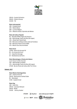 19h10 – Coutto Orchestra
20h20 – Silvério Pessoa
21h30 – Tiê
Palco Instrumental
18h – Estação Brasil
19h – Mário Moita
20h – Luciano Magno
21h – Maestro Duda e Quinteto de Metais
Palco de Cultura Popular
9h – Reisado EREM Virgem do Socorro
10h - Mamulengo Teatro do Riso (Zé Lopes)
14h – Afoxé Oyá Tokolé Owô
15h - Maracatu de Baque Solto Leão da Fortaleza
16h - Maracatu Raízes de Pai Adão
17h - Mestre Seu Zeca do Rolete
Palco Forró
11h40 – Muniz do Arrasta Pé
0h – Os Coroas do Forró
1h – Joquinha Gonzaga
2h – Nordestinos do Forró
Palco Mamulengos e Pontos de Cultura
Local: Parque Euclides Dourado
16h – Mamulengo Jurubeba
17h – Mamulengo Teatro do Riso (Zé Lopes)
17h30 - Boi do Ponto de Cultura Boi Tira Teima
Sábado, 25/7
Palco Mestre Dominguinhos
22h – Andrea Amorim
23h10 – Bonsucesso Samba Clube
0h – Mombojó
1h30 – Capital Inicial
Palco Pop
18h – Gold Hits
19h10 – Joanatan Richard
20h20 - Wado
21h30 - Johnny Hooker
 