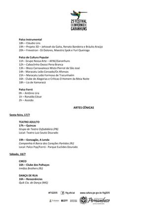 Palco Instrumental
18h – Cláudio Lins
19h – Projeto 3D – Jehovah da Gaita, Renato Bandeira e Bráulio Araújo
20h – Frevotron - DJ Dolores, Maestro Spok e Yuri Queiroga
Palco de Cultura Popular
11h - Grupo Nossa Arte – APAE/Garanhuns
12h – Caboclinho Oxossi Pena Branca
13h – Bloco Carnavalesco Misto Pierrot de São José
14h - Maracatu Leão Coroado/Os Afonsos
15h – Maracatu Leão Formoso de Tracunhaém
16h - Clube de Alegorias e Críticas O Homem da Meia Noite
18h – Lia de Itamaracá
Palco Forró
0h – Antônio Lira
1h – Ronaldo César
2h – Assisão
ARTES CÊNICAS
Sexta-feira, 17/7
TEATRO ADULTO
17h – Quincas
Grupo de Teatro Osfodidário (PB)
Local: Teatro Luiz Souto Dourado
19h – Gonzagão, A Lenda
Companhia A Barca dos Corações Partidos (RJ)
Local: Palco Pop/Forró - Parque Euclides Dourado
Sábado, 18/7
CIRCO
16h – Clube dos Palhaços
Irmãos Brothers (RJ)
DANÇA DE RUA
16h – Ressonâncias
Quik Cia. de Dança (MG)
 
