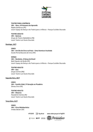 TEATRO PARA A INFÂNCIA
16h - Haru, A Primavera do Aprendiz
Rapha Santacruz (PE)
Local: Espaço da Dança e do Teatro para a Infância – Parque Euclides Dourado
TEATRO ADULTO
19h – Quincas
Grupo de Teatro Osfodidário (PB)
Local: Teatro Luiz Souto Dourado
Domingo, 19/7
CIRCO
16h – Um Dia de Circo na Praia – Uma Aventura Inusitada
Escola Pernambucana de Circo (PE)
DANÇA
16h – Nordeste, A Dança do Brasil
Balé Popular do Recife (PE)
Local: Espaço da Dança e do Teatro para a Infância – Parque Euclides Dourado
TEATRO ADULTO
19h – Jacy
Grupo Carmin (RN)
Local: Teatro Luiz Souto Dourado
Segunda-feira, 20/7
CIRCO
16h – Família Vidal, 5ª Geração no Picadeiro
Disney Circo (PE)
TEATRO ADULTO
19h – Oleanna
Pasodarte Eventos (RJ)
Local: Teatro Luiz Souto Dourado
Terça-feira, 21/7
CIRCO
16h – Circo Malabarístico
Irmãos Becker (SP)
 