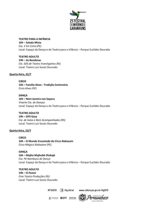 TEATRO PARA A INFÂNCIA
16h – Salada Mista
Cia. 2 Em Cena (PE)
Local: Espaço da Dança e do Teatro para a Infância – Parque Euclides Dourado
TEATRO ADULTO
19h – As Bondosas
Cia. SOS de Teatro Investigativo (RJ)
Local: Teatro Luiz Souto Dourado
Quarta-feira, 22/7
CIRCO
16h – Família Alves - Tradição Centenária
Circo Alves (PE)
DANÇA
16h – Nem Janeiro nos Separa
Vivarte Cia. de Danças
Local: Espaço da Dança e do Teatro para a Infância – Parque Euclides Dourado
TEATRO ADULTO
19h – GPS Gaza
Cia. de Solos e Bem Acompanhados (RS)
Local: Teatro Luiz Souto Dourado
Quinta-feira, 23/7
CIRCO
16h – O Mundo Encantado do Circo Alakazam
Circo Mágico Alakazam (PE)
DANÇA
16h – Majho Majhobê Olubajé
Cia. Pé-Nambuco de Dança
Local: Espaço da Dança e do Teatro para a Infância – Parque Euclides Dourado
TEATRO ADULTO
19h – O Pastor
Cine Teatro Produções (RJ)
Local: Teatro Luiz Souto Dourado
 