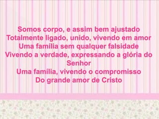 Somos corpo, e assim bem ajustado
Totalmente ligado, unido, vivendo em amor
Uma família sem qualquer falsidade
Vivendo a verdade, expressando a glória do
Senhor
Uma família, vivendo o compromisso
Do grande amor de Cristo
 