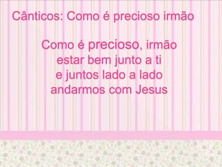 Cânticos: Como é precioso irmão
Como é precioso, irmão
estar bem junto a ti
e juntos lado a lado
andarmos com Jesus
 
