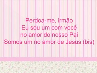 Perdoa-me, irmão
Eu sou um com você
no amor do nosso Pai
Somos um no amor de Jesus (bis)
 