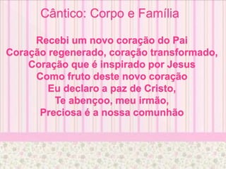 Cântico: Corpo e Família
Recebi um novo coração do Pai
Coração regenerado, coração transformado,
Coração que é inspirado por Jesus
Como fruto deste novo coração
Eu declaro a paz de Cristo,
Te abençoo, meu irmão,
Preciosa é a nossa comunhão
 