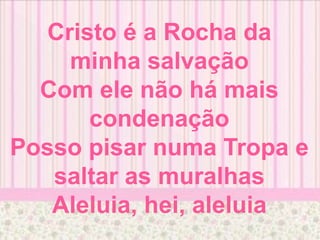 Cristo é a Rocha da
minha salvação
Com ele não há mais
condenação
Posso pisar numa Tropa e
saltar as muralhas
Aleluia, hei, aleluia
 