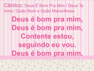 Cântico: Deus É Bom Pra Mim / Deus Te
Ama / Quão Bom e Quão Maravilhoso
Deus é bom pra mim,
Deus é bom pra mim,
Contente estou,
seguindo eu vou.
Deus é bom pra mim.
 