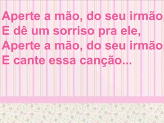 Aperte a mão, do seu irmão,
E dê um sorriso pra ele,
Aperte a mão, do seu irmão,
E cante essa canção...
 