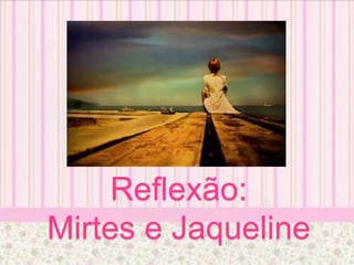 Reflexão:
Mirtes e Jaqueline
 