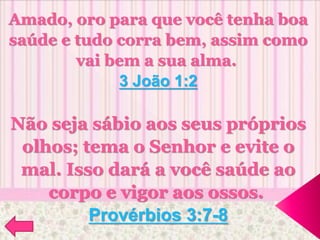 Amado, oro para que você tenha boa
saúde e tudo corra bem, assim como
vai bem a sua alma.
3 João 1:2
Não seja sábio aos seus próprios
olhos; tema o Senhor e evite o
mal. Isso dará a você saúde ao
corpo e vigor aos ossos.
Provérbios 3:7-8
 