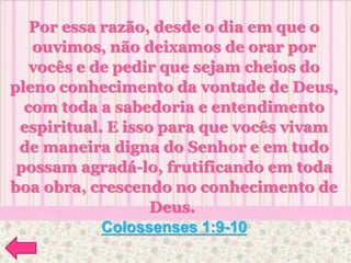 Por essa razão, desde o dia em que o
ouvimos, não deixamos de orar por
vocês e de pedir que sejam cheios do
pleno conhecimento da vontade de Deus,
com toda a sabedoria e entendimento
espiritual. E isso para que vocês vivam
de maneira digna do Senhor e em tudo
possam agradá-lo, frutificando em toda
boa obra, crescendo no conhecimento de
Deus.
Colossenses 1:9-10
 