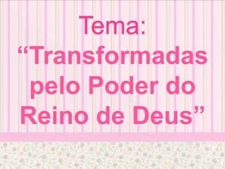 Tema:
“Transformadas
pelo Poder do
Reino de Deus”
 